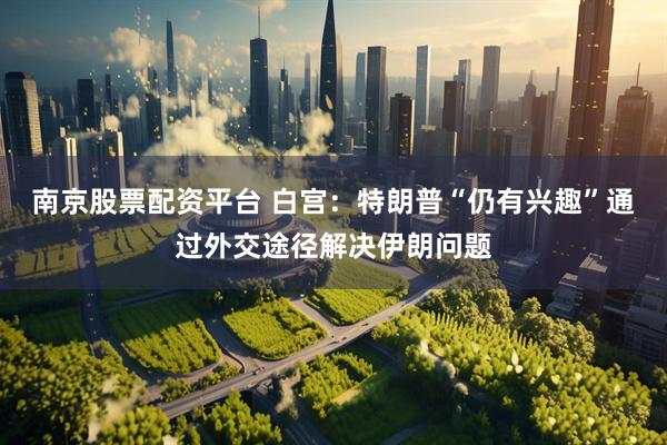 南京股票配资平台 白宫：特朗普“仍有兴趣”通过外交途径解决伊朗问题