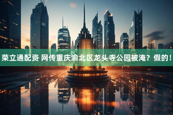 荣立通配资 网传重庆渝北区龙头寺公园被淹？假的！