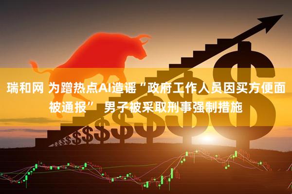 瑞和网 为蹭热点AI造谣“政府工作人员因买方便面被通报”  男子被采取刑事强制措施