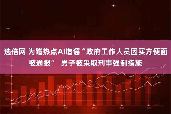 选倍网 为蹭热点AI造谣“政府工作人员因买方便面被通报”  男子被采取刑事强制措施