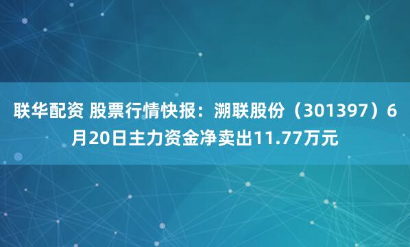 联华配资 股票行情快报：溯联股份（301397）6月20日主力资金净卖出11.77万元
