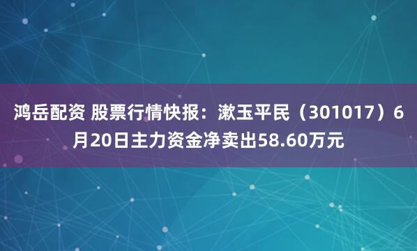 鸿岳配资 股票行情快报：漱玉平民（301017）6月20日主力资金净卖出58.60万元