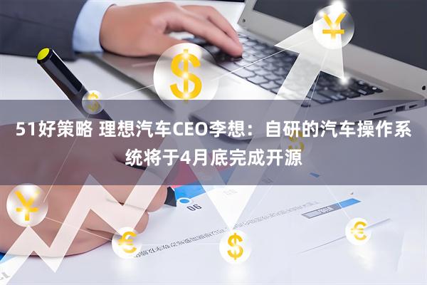 51好策略 理想汽车CEO李想：自研的汽车操作系统将于4月底完成开源