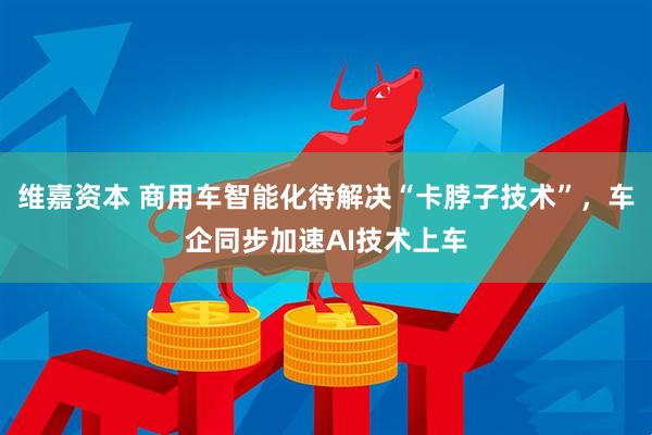 维嘉资本 商用车智能化待解决“卡脖子技术”，车企同步加速AI技术上车