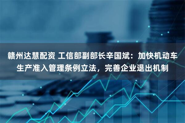赣州达慧配资 工信部副部长辛国斌：加快机动车生产准入管理条例立法，完善企业退出机制