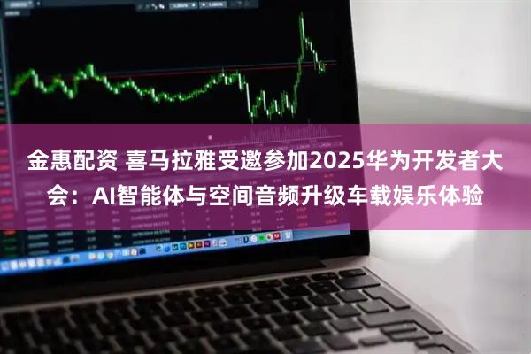 金惠配资 喜马拉雅受邀参加2025华为开发者大会：AI智能体与空间音频升级车载娱乐体验