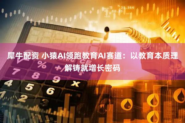 犀牛配资 小猿AI领跑教育AI赛道：以教育本质理解铸就增长密码