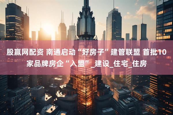 股赢网配资 南通启动“好房子”建管联盟 首批10家品牌房企“入盟”_建设_住宅_住房
