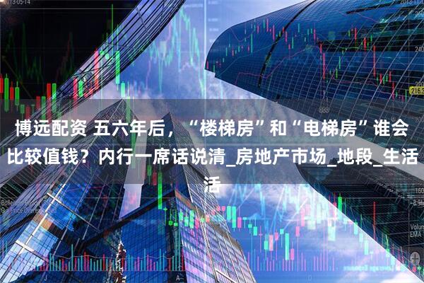 博远配资 五六年后，“楼梯房”和“电梯房”谁会比较值钱？内行一席话说清_房地产市场_地段_生活