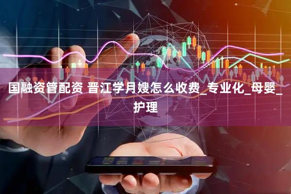 国融资管配资 晋江学月嫂怎么收费_专业化_母婴_护理