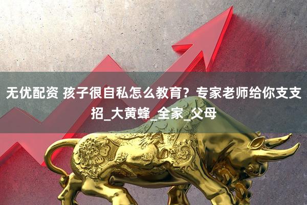 无优配资 孩子很自私怎么教育？专家老师给你支支招_大黄蜂_全家_父母