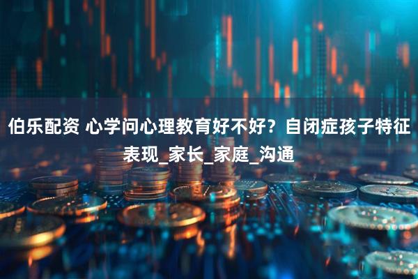 伯乐配资 心学问心理教育好不好？自闭症孩子特征表现_家长_家庭_沟通
