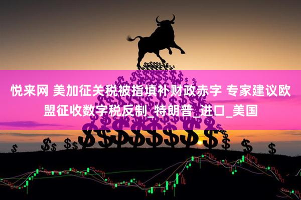 悦来网 美加征关税被指填补财政赤字 专家建议欧盟征收数字税反制_特朗普_进口_美国