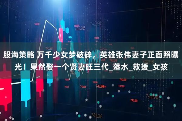 股海策略 万千少女梦破碎，英雄张伟妻子正面照曝光！果然娶一个贤妻旺三代_落水_救援_女孩