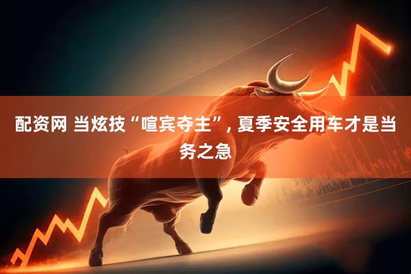 配资网 当炫技“喧宾夺主”, 夏季安全用车才是当务之急