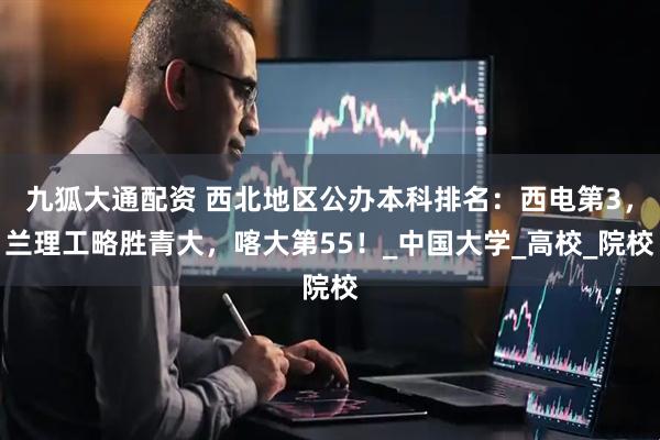 九狐大通配资 西北地区公办本科排名：西电第3，兰理工略胜青大，喀大第55！_中国大学_高校_院校