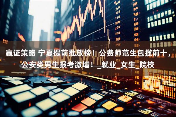赢证策略 宁夏提前批放榜！公费师范生包揽前十，公安类男生报考激增！_就业_女生_院校