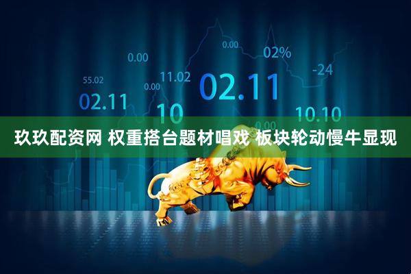 玖玖配资网 权重搭台题材唱戏 板块轮动慢牛显现