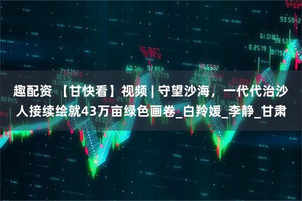 趣配资 【甘快看】视频 | 守望沙海，一代代治沙人接续绘就43万亩绿色画卷_白羚媛_李静_甘肃