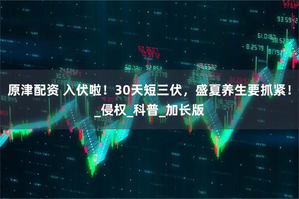 原津配资 入伏啦！30天短三伏，盛夏养生要抓紧！_侵权_科普_加长版