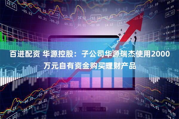 百进配资 华源控股：子公司华源瑞杰使用2000万元自有资金购买理财产品