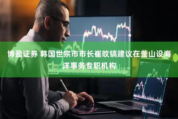博盈证券 韩国世宗市市长崔旼镐建议在釜山设海洋事务专职机构