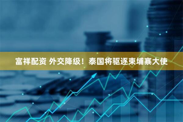 富祥配资 外交降级！泰国将驱逐柬埔寨大使