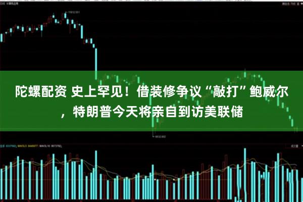 陀螺配资 史上罕见！借装修争议“敲打”鲍威尔，特朗普今天将亲自到访美联储