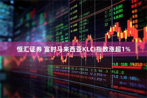 恒汇证券 富时马来西亚KLCI指数涨超1%