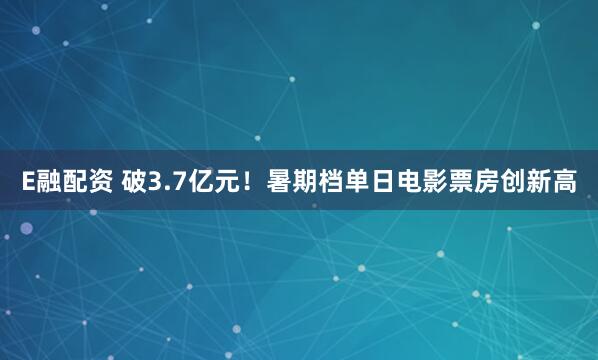 E融配资 破3.7亿元！暑期档单日电影票房创新高