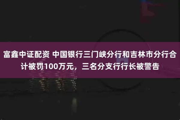 富鑫中证配资 中国银行三门峡分行和吉林市分行合计被罚100万元，三名分支行行长被警告