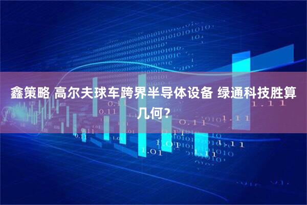 鑫策略 高尔夫球车跨界半导体设备 绿通科技胜算几何？