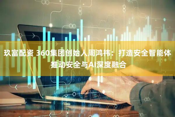 玖富配资 360集团创始人周鸿祎：打造安全智能体 推动安全与AI深度融合