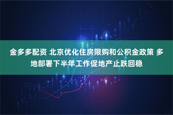 金多多配资 北京优化住房限购和公积金政策 多地部署下半年工作促地产止跌回稳