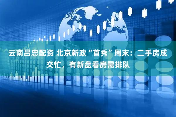 云南吕忠配资 北京新政“首秀”周末：二手房成交忙，有新盘看房需排队