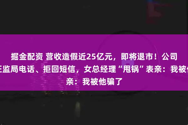 掘金配资 营收造假近25亿元,即将退市!公司拒接证监局电话、拒回短信,女总经理“甩锅”表亲:我被他骗了