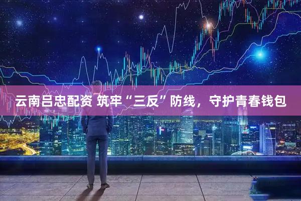 云南吕忠配资 筑牢“三反”防线，守护青春钱包