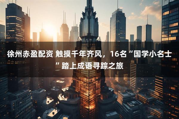 徐州赤盈配资 触摸千年齐风，16名“国学小名士”踏上成语寻踪之旅