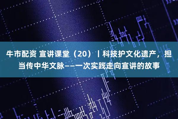 牛市配资 宣讲课堂（20）丨科技护文化遗产，担当传中华文脉——一次实践走向宣讲的故事